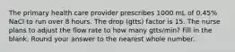 The primary health care provider prescribes 1000 mL of 0.45% NaCl to run over 8 hours. The drop (gtts) factor is 15. The nurse plans to adjust the flow rate to how many gtts/min? Fill in the blank. Round your answer to the nearest whole number.