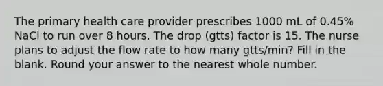 The primary health care provider prescribes 1000 mL of 0.45% NaCl to run over 8 hours. The drop (gtts) factor is 15. The nurse plans to adjust the flow rate to how many gtts/min? Fill in the blank. Round your answer to the nearest whole number.