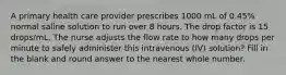 A primary health care provider prescribes 1000 mL of 0.45% normal saline solution to run over 8 hours. The drop factor is 15 drops/mL. The nurse adjusts the flow rate to how many drops per minute to safely administer this intravenous (IV) solution? Fill in the blank and round answer to the nearest whole number.