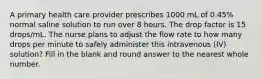 A primary health care provider prescribes 1000 mL of 0.45% normal saline solution to run over 8 hours. The drop factor is 15 drops/mL. The nurse plans to adjust the flow rate to how many drops per minute to safely administer this intravenous (IV) solution? Fill in the blank and round answer to the nearest whole number.