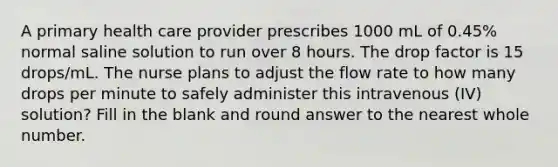 A primary health care provider prescribes 1000 mL of 0.45% normal saline solution to run over 8 hours. The drop factor is 15 drops/mL. The nurse plans to adjust the flow rate to how many drops per minute to safely administer this intravenous (IV) solution? Fill in the blank and round answer to the nearest whole number.