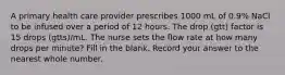 A primary health care provider prescribes 1000 mL of 0.9% NaCl to be infused over a period of 12 hours. The drop (gtt) factor is 15 drops (gtts)/mL. The nurse sets the flow rate at how many drops per minute? Fill in the blank. Record your answer to the nearest whole number.