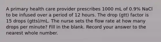 A primary health care provider prescribes 1000 mL of 0.9% NaCl to be infused over a period of 12 hours. The drop (gtt) factor is 15 drops (gtts)/mL. The nurse sets the flow rate at how many drops per minute? Fill in the blank. Record your answer to the nearest whole number.