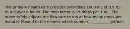 The primary health care provider prescribes 1000 mL of 0.9 NS to run over 8 hours. The drop factor is 15 drops per 1 mL. The nurse safely adjusts the flow rate to run at how many drops per minute? (Round to the nearest whole number) __________ gtt/min