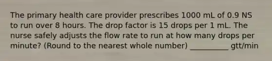 The primary health care provider prescribes 1000 mL of 0.9 NS to run over 8 hours. The drop factor is 15 drops per 1 mL. The nurse safely adjusts the flow rate to run at how many drops per minute? (Round to the nearest whole number) __________ gtt/min