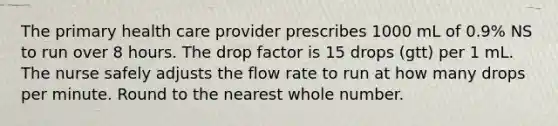 The primary health care provider prescribes 1000 mL of 0.9% NS to run over 8 hours. The drop factor is 15 drops (gtt) per 1 mL. The nurse safely adjusts the flow rate to run at how many drops per minute. Round to the nearest whole number.