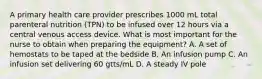 A primary health care provider prescribes 1000 mL total parenteral nutrition (TPN) to be infused over 12 hours via a central venous access device. What is most important for the nurse to obtain when preparing the equipment? A. A set of hemostats to be taped at the bedside B. An infusion pump C. An infusion set delivering 60 gtts/mL D. A steady IV pole