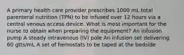 A primary health care provider prescribes 1000 mL total parenteral nutrition (TPN) to be infused over 12 hours via a central venous access device. What is most important for the nurse to obtain when preparing the equipment? An infusion pump A steady intravenous (IV) pole An infusion set delivering 60 gtts/mL A set of hemostats to be taped at the bedside