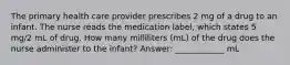 The primary health care provider prescribes 2 mg of a drug to an infant. The nurse reads the medication label, which states 5 mg/2 mL of drug. How many milliliters (mL) of the drug does the nurse administer to the infant? Answer: ____________ mL