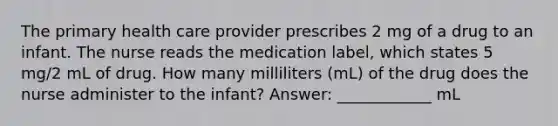 The primary health care provider prescribes 2 mg of a drug to an infant. The nurse reads the medication label, which states 5 mg/2 mL of drug. How many milliliters (mL) of the drug does the nurse administer to the infant? Answer: ____________ mL