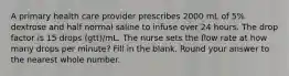 A primary health care provider prescribes 2000 mL of 5% dextrose and half normal saline to infuse over 24 hours. The drop factor is 15 drops (gtt)/mL. The nurse sets the flow rate at how many drops per minute? Fill in the blank. Round your answer to the nearest whole number.