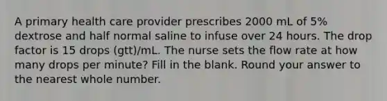 A primary health care provider prescribes 2000 mL of 5% dextrose and half normal saline to infuse over 24 hours. The drop factor is 15 drops (gtt)/mL. The nurse sets the flow rate at how many drops per minute? Fill in the blank. Round your answer to the nearest whole number.