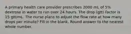 A primary health care provider prescribes 2000 mL of 5% dextrose in water to run over 24 hours. The drop (gtt) factor is 15 gtt/mL. The nurse plans to adjust the flow rate at how many drops per minute? Fill in the blank. Round answer to the nearest whole number.