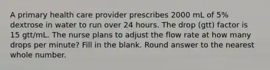 A primary health care provider prescribes 2000 mL of 5% dextrose in water to run over 24 hours. The drop (gtt) factor is 15 gtt/mL. The nurse plans to adjust the flow rate at how many drops per minute? Fill in the blank. Round answer to the nearest whole number.