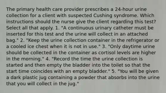 The primary health care provider prescribes a 24-hour urine collection for a client with suspected Cushing syndrome. Which instructions should the nurse give the client regarding this test? Select all that apply. 1. "A continuous urinary catheter must be inserted for this test and the urine will collect in an attached bag." 2. "Keep the urine collection container in the refrigerator or a cooled ice chest when it is not in use." 3. "Only daytime urine should be collected in the container as cortisol levels are higher in the morning." 4. "Record the time the urine collection is started and then empty the bladder into the toilet so that the start time coincides with an empty bladder." 5. "You will be given a dark plastic jug containing a powder that absorbs into the urine that you will collect in the jug."