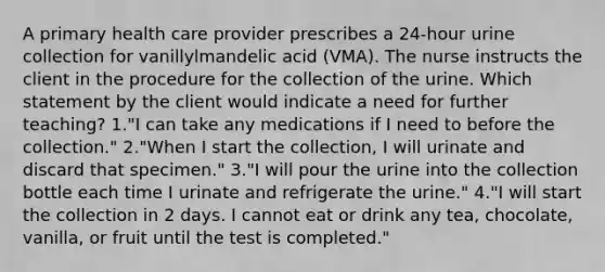 A primary health care provider prescribes a 24-hour urine collection for vanillylmandelic acid (VMA). The nurse instructs the client in the procedure for the collection of the urine. Which statement by the client would indicate a need for further teaching? 1."I can take any medications if I need to before the collection." 2."When I start the collection, I will urinate and discard that specimen." 3."I will pour the urine into the collection bottle each time I urinate and refrigerate the urine." 4."I will start the collection in 2 days. I cannot eat or drink any tea, chocolate, vanilla, or fruit until the test is completed."