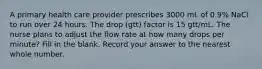 A primary health care provider prescribes 3000 mL of 0.9% NaCl to run over 24 hours. The drop (gtt) factor is 15 gtt/mL. The nurse plans to adjust the flow rate at how many drops per minute? Fill in the blank. Record your answer to the nearest whole number.