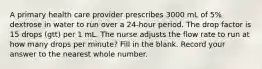 A primary health care provider prescribes 3000 mL of 5% dextrose in water to run over a 24-hour period. The drop factor is 15 drops (gtt) per 1 mL. The nurse adjusts the flow rate to run at how many drops per minute? Fill in the blank. Record your answer to the nearest whole number.