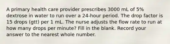 A primary health care provider prescribes 3000 mL of 5% dextrose in water to run over a 24-hour period. The drop factor is 15 drops (gtt) per 1 mL. The nurse adjusts the flow rate to run at how many drops per minute? Fill in the blank. Record your answer to the nearest whole number.