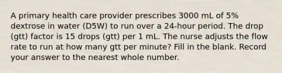 A primary health care provider prescribes 3000 mL of 5% dextrose in water (D5W) to run over a 24-hour period. The drop (gtt) factor is 15 drops (gtt) per 1 mL. The nurse adjusts the flow rate to run at how many gtt per minute? Fill in the blank. Record your answer to the nearest whole number.