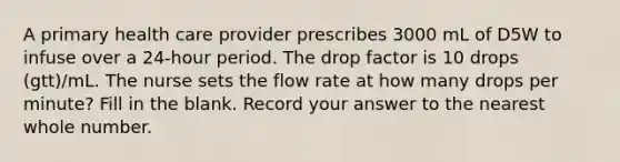 A primary health care provider prescribes 3000 mL of D5W to infuse over a 24-hour period. The drop factor is 10 drops (gtt)/mL. The nurse sets the flow rate at how many drops per minute? Fill in the blank. Record your answer to the nearest whole number.