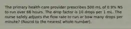 The primary health care provider prescribes 500 mL of 0.9% NS to run over 66 hours. The drop factor is 10 drops per 1 mL. The nurse safely adjusts the flow rate to run ar how many drops per minute? (Round to the nearest whole number).