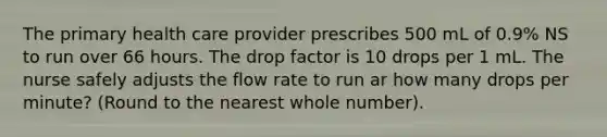 The primary health care provider prescribes 500 mL of 0.9% NS to run over 66 hours. The drop factor is 10 drops per 1 mL. The nurse safely adjusts the flow rate to run ar how many drops per minute? (Round to the nearest whole number).