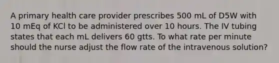 A primary health care provider prescribes 500 mL of D5W with 10 mEq of KCl to be administered over 10 hours. The IV tubing states that each mL delivers 60 gtts. To what rate per minute should the nurse adjust the flow rate of the intravenous solution?