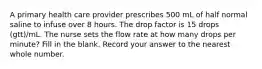 A primary health care provider prescribes 500 mL of half normal saline to infuse over 8 hours. The drop factor is 15 drops (gtt)/mL. The nurse sets the flow rate at how many drops per minute? Fill in the blank. Record your answer to the nearest whole number.