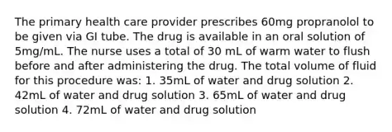 The primary health care provider prescribes 60mg propranolol to be given via GI tube. The drug is available in an oral solution of 5mg/mL. The nurse uses a total of 30 mL of warm water to flush before and after administering the drug. The total volume of fluid for this procedure was: 1. 35mL of water and drug solution 2. 42mL of water and drug solution 3. 65mL of water and drug solution 4. 72mL of water and drug solution