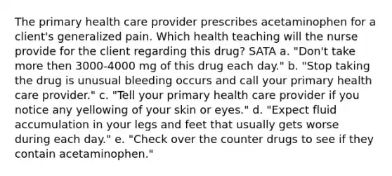 The primary health care provider prescribes acetaminophen for a client's generalized pain. Which health teaching will the nurse provide for the client regarding this drug? SATA a. "Don't take more then 3000-4000 mg of this drug each day." b. "Stop taking the drug is unusual bleeding occurs and call your primary health care provider." c. "Tell your primary health care provider if you notice any yellowing of your skin or eyes." d. "Expect fluid accumulation in your legs and feet that usually gets worse during each day." e. "Check over the counter drugs to see if they contain acetaminophen."