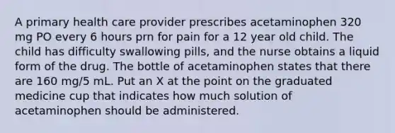 A primary health care provider prescribes acetaminophen 320 mg PO every 6 hours prn for pain for a 12 year old child. The child has difficulty swallowing pills, and the nurse obtains a liquid form of the drug. The bottle of acetaminophen states that there are 160 mg/5 mL. Put an X at the point on the graduated medicine cup that indicates how much solution of acetaminophen should be administered.