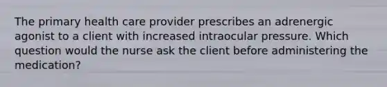 The primary health care provider prescribes an adrenergic agonist to a client with increased intraocular pressure. Which question would the nurse ask the client before administering the medication?