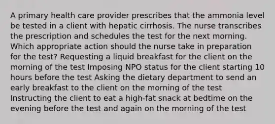 A primary health care provider prescribes that the ammonia level be tested in a client with hepatic cirrhosis. The nurse transcribes the prescription and schedules the test for the next morning. Which appropriate action should the nurse take in preparation for the test? Requesting a liquid breakfast for the client on the morning of the test Imposing NPO status for the client starting 10 hours before the test Asking the dietary department to send an early breakfast to the client on the morning of the test Instructing the client to eat a high-fat snack at bedtime on the evening before the test and again on the morning of the test