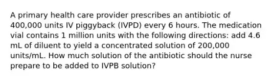 A primary health care provider prescribes an antibiotic of 400,000 units IV piggyback (IVPD) every 6 hours. The medication vial contains 1 million units with the following directions: add 4.6 mL of diluent to yield a concentrated solution of 200,000 units/mL. How much solution of the antibiotic should the nurse prepare to be added to IVPB solution?