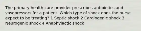 The primary health care provider prescribes antibiotics and vasopressors for a patient. Which type of shock does the nurse expect to be treating? 1 Septic shock 2 Cardiogenic shock 3 Neurogenic shock 4 Anaphylactic shock