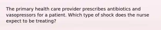 The primary health care provider prescribes antibiotics and vasopressors for a patient. Which type of shock does the nurse expect to be treating?