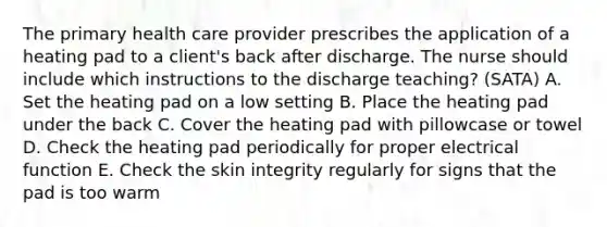 The primary health care provider prescribes the application of a heating pad to a client's back after discharge. The nurse should include which instructions to the discharge teaching? (SATA) A. Set the heating pad on a low setting B. Place the heating pad under the back C. Cover the heating pad with pillowcase or towel D. Check the heating pad periodically for proper electrical function E. Check the skin integrity regularly for signs that the pad is too warm