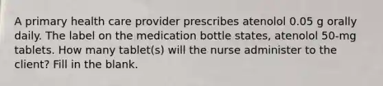 A primary health care provider prescribes atenolol 0.05 g orally daily. The label on the medication bottle states, atenolol 50-mg tablets. How many tablet(s) will the nurse administer to the client? Fill in the blank.