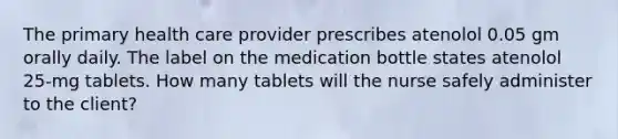 The primary health care provider prescribes atenolol 0.05 gm orally daily. The label on the medication bottle states atenolol 25-mg tablets. How many tablets will the nurse safely administer to the client?