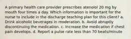 A primary health care provider prescribes atenolol 20 mg by mouth four times a day. Which information is important for the nurse to include in the discharge teaching plan for this client? a. Drink alcoholic beverages in moderation. b. Avoid abruptly discontinuing the medication. c. Increase the medication if chest pain develops. d. Report a pulse rate less than 70 beats/minute