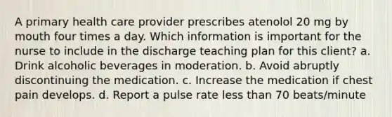 A primary health care provider prescribes atenolol 20 mg by mouth four times a day. Which information is important for the nurse to include in the discharge teaching plan for this client? a. Drink alcoholic beverages in moderation. b. Avoid abruptly discontinuing the medication. c. Increase the medication if chest pain develops. d. Report a pulse rate less than 70 beats/minute