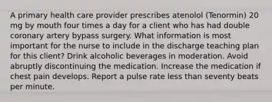 A primary health care provider prescribes atenolol (Tenormin) 20 mg by mouth four times a day for a client who has had double coronary artery bypass surgery. What information is most important for the nurse to include in the discharge teaching plan for this client? Drink alcoholic beverages in moderation. Avoid abruptly discontinuing the medication. Increase the medication if chest pain develops. Report a pulse rate less than seventy beats per minute.