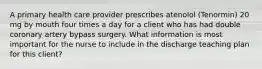 A primary health care provider prescribes atenolol (Tenormin) 20 mg by mouth four times a day for a client who has had double coronary artery bypass surgery. What information is most important for the nurse to include in the discharge teaching plan for this client?