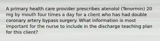 A primary health care provider prescribes atenolol (Tenormin) 20 mg by mouth four times a day for a client who has had double coronary artery bypass surgery. What information is most important for the nurse to include in the discharge teaching plan for this client?