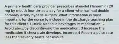 A primary health care provider prescribes atenolol (Tenormin) 20 mg by mouth four times a day for a client who has had double coronary artery bypass surgery. What information is most important for the nurse to include in the discharge teaching plan for this client? 1 Drink alcoholic beverages in moderation. 2 Avoid abruptly discontinuing the medication. 3 Increase the medication if chest pain develops. Incorrect4 Report a pulse rate less than seventy beats per minute