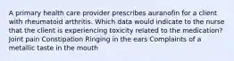 A primary health care provider prescribes auranofin for a client with rheumatoid arthritis. Which data would indicate to the nurse that the client is experiencing toxicity related to the medication? Joint pain Constipation Ringing in the ears Complaints of a metallic taste in the mouth