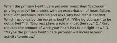 When the primary health care provider prescribes "bathroom privileges only" for a client with an exacerbation of heart failure, the client becomes irritable and asks why bed rest is needed. Which response by the nurse is best? A. "Why do you want to be out of bed?" B. "Bed rest plays a role in most therapy." C. "Rest reduces the amount of work your heart has to do right now." D. "Maybe the primary health care provider will increase your activity tomorrow."