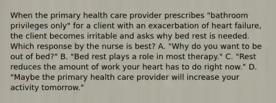 When the primary health care provider prescribes "bathroom privileges only" for a client with an exacerbation of heart failure, the client becomes irritable and asks why bed rest is needed. Which response by the nurse is best? A. "Why do you want to be out of bed?" B. "Bed rest plays a role in most therapy." C. "Rest reduces the amount of work your heart has to do right now." D. "Maybe the primary health care provider will increase your activity tomorrow."