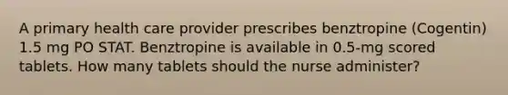 A primary health care provider prescribes benztropine (Cogentin) 1.5 mg PO STAT. Benztropine is available in 0.5-mg scored tablets. How many tablets should the nurse administer?